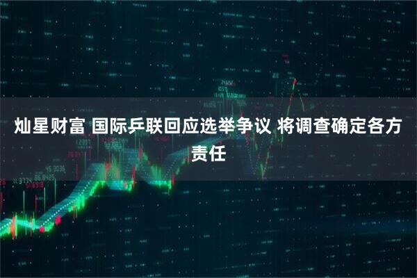 灿星财富 国际乒联回应选举争议 将调查确定各方责任