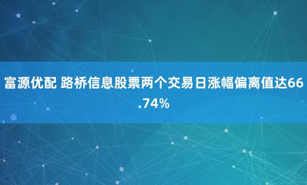 富源优配 路桥信息股票两个交易日涨幅偏离值达66.74%