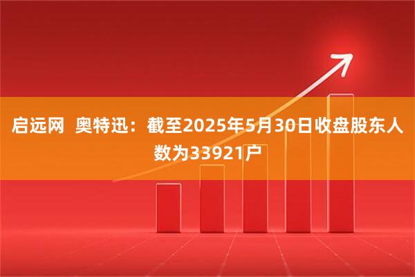启远网  奥特迅：截至2025年5月30日收盘股东人数为33921户