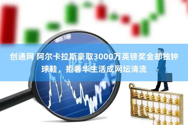 创通网 阿尔卡拉斯豪取3000万英镑奖金却独钟球鞋，拒奢华生活成网坛清流