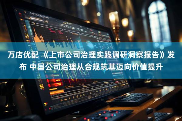 万店优配 《上市公司治理实践调研洞察报告》发布 中国公司治理从合规筑基迈向价值提升