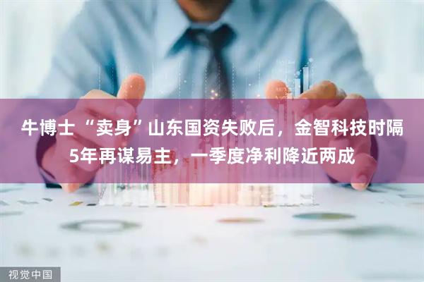 牛博士 “卖身”山东国资失败后，金智科技时隔5年再谋易主，一季度净利降近两成