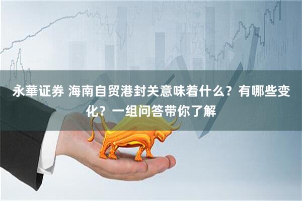 永華证券 海南自贸港封关意味着什么？有哪些变化？一组问答带你了解