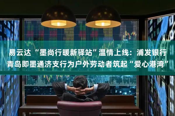易云达 “墨尚行暖新驿站”温情上线：浦发银行青岛即墨通济支行为户外劳动者筑起“爱心港湾”