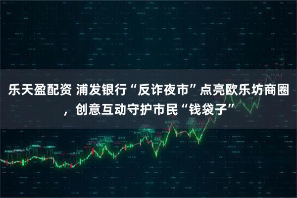 乐天盈配资 浦发银行“反诈夜市”点亮欧乐坊商圈，创意互动守护市民“钱袋子”