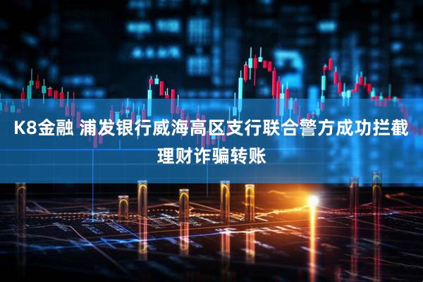 K8金融 浦发银行威海高区支行联合警方成功拦截理财诈骗转账