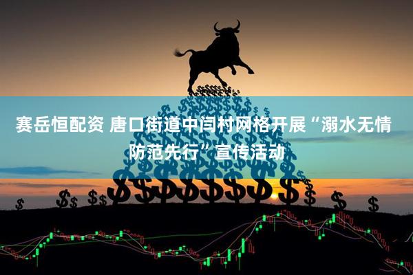 赛岳恒配资 唐口街道中闫村网格开展“溺水无情 防范先行”宣传活动