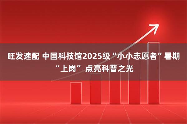 旺发速配 中国科技馆2025级“小小志愿者”暑期“上岗” 点亮科普之光