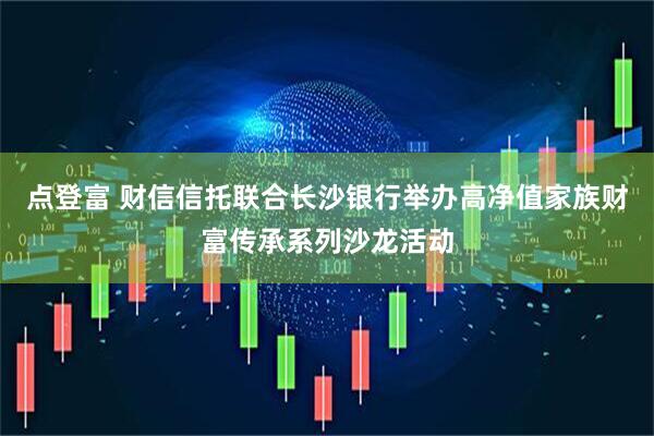 点登富 财信信托联合长沙银行举办高净值家族财富传承系列沙龙活动