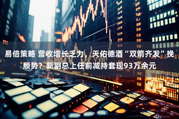 易倍策略 营收增长乏力，天佑德酒“双箭齐发”挽颓势？新副总上任前减持套现93万余元