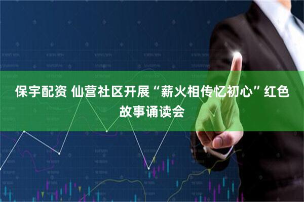 保宇配资 仙营社区开展“薪火相传忆初心”红色故事诵读会