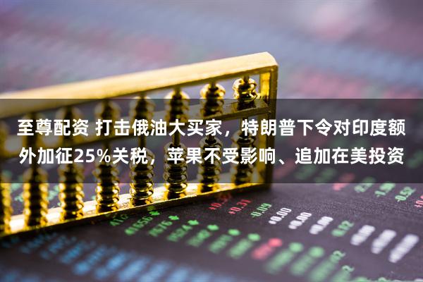 至尊配资 打击俄油大买家，特朗普下令对印度额外加征25%关税，苹果不受影响、追加在美投资