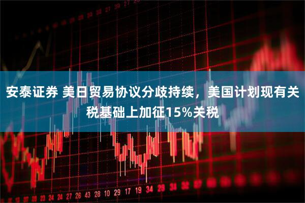 安泰证券 美日贸易协议分歧持续，美国计划现有关税基础上加征15%关税