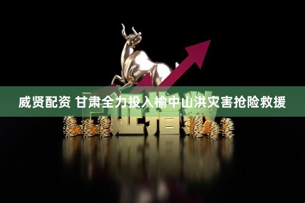 威贤配资 甘肃全力投入榆中山洪灾害抢险救援