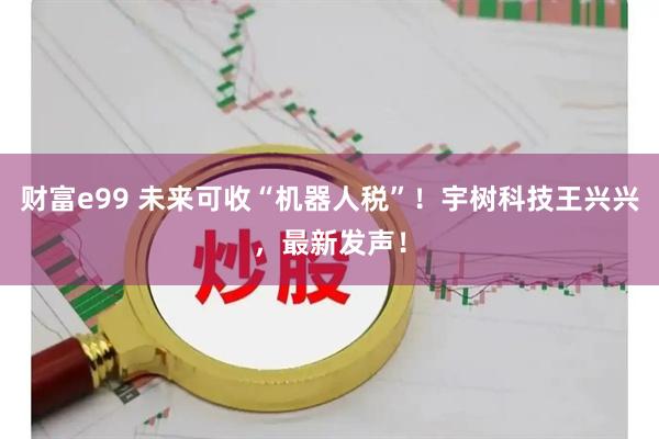 财富e99 未来可收“机器人税”！宇树科技王兴兴，最新发声！