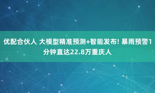 优配合伙人 大模型精准预测+智能发布! 暴雨预警1分钟直达22.8万重庆人