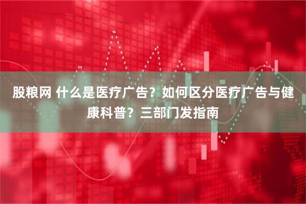 股粮网 什么是医疗广告？如何区分医疗广告与健康科普？三部门发指南