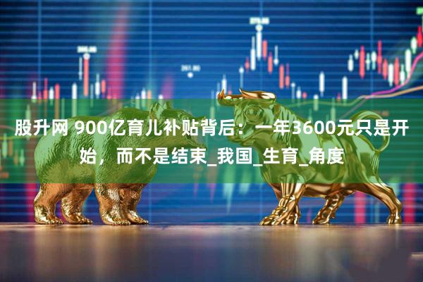 股升网 900亿育儿补贴背后：一年3600元只是开始，而不是结束_我国_生育_角度