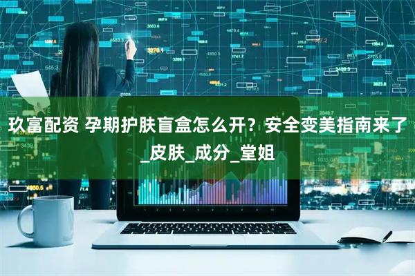 玖富配资 孕期护肤盲盒怎么开？安全变美指南来了_皮肤_成分_堂姐