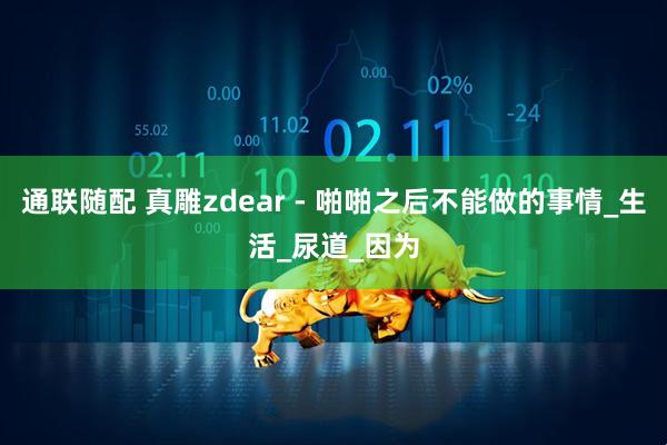 通联随配 真雕zdear - 啪啪之后不能做的事情_生活_尿道_因为