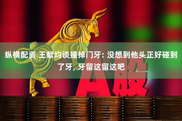 纵横配资 王献均谈撞掉门牙: 没想到他头正好碰到了牙, 牙留这留这吧