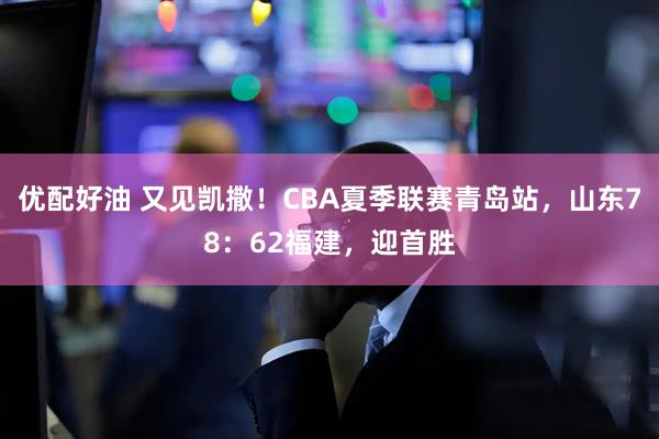优配好油 又见凯撒！CBA夏季联赛青岛站，山东78：62福建，迎首胜