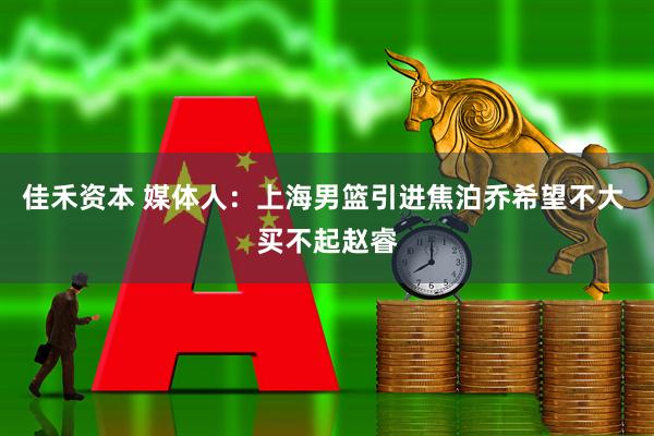 佳禾资本 媒体人：上海男篮引进焦泊乔希望不大 买不起赵睿