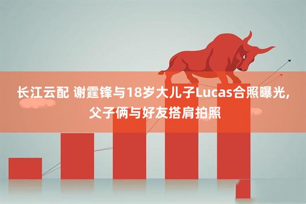长江云配 谢霆锋与18岁大儿子Lucas合照曝光, 父子俩与好友搭肩拍照