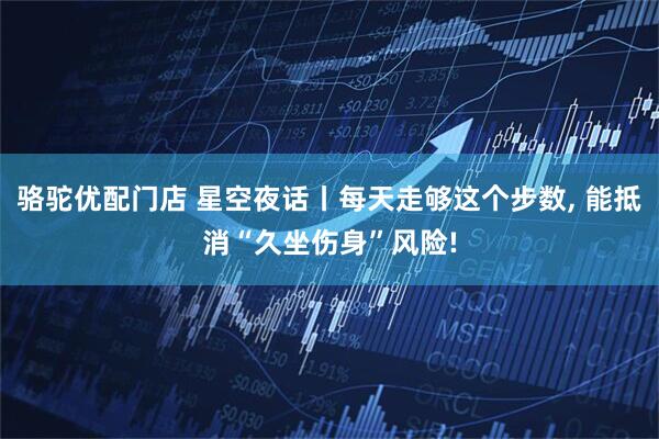 骆驼优配门店 星空夜话丨每天走够这个步数, 能抵消“久坐伤身”风险!