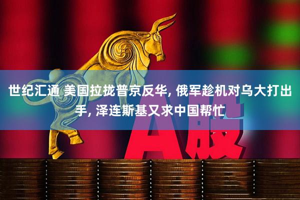 世纪汇通 美国拉拢普京反华, 俄军趁机对乌大打出手, 泽连斯基又求中国帮忙