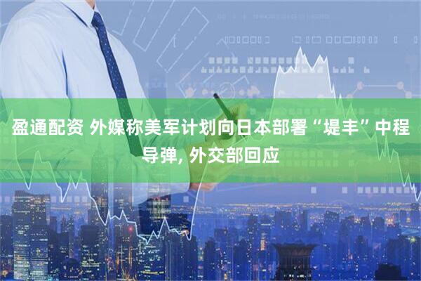 盈通配资 外媒称美军计划向日本部署“堤丰”中程导弹, 外交部回应