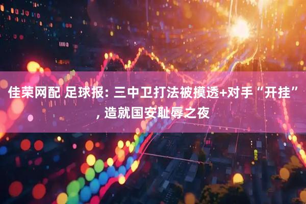 佳荣网配 足球报: 三中卫打法被摸透+对手“开挂”, 造就国安耻辱之夜