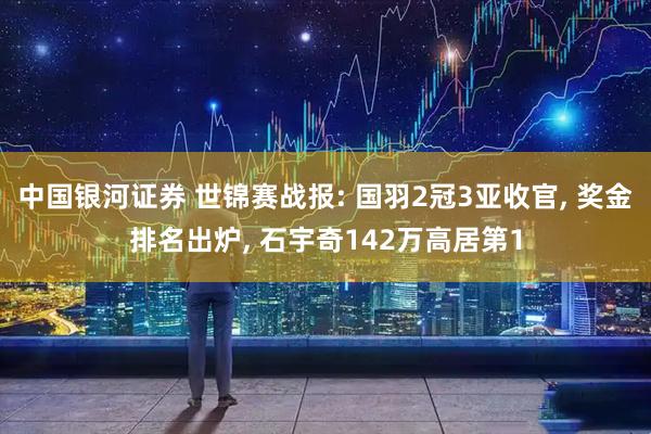 中国银河证券 世锦赛战报: 国羽2冠3亚收官, 奖金排名出炉, 石宇奇142万高居第1