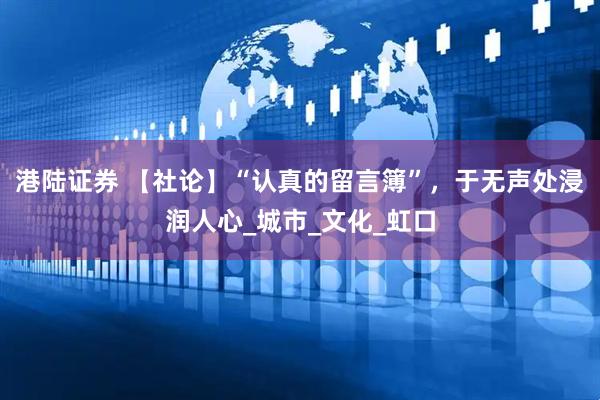 港陆证券 【社论】“认真的留言簿”，于无声处浸润人心_城市_文化_虹口