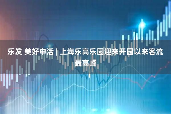 乐发 美好申活 | 上海乐高乐园迎来开园以来客流最高峰