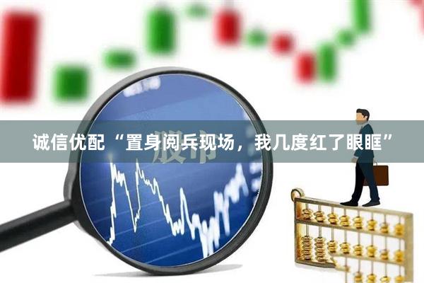 诚信优配 “置身阅兵现场，我几度红了眼眶”