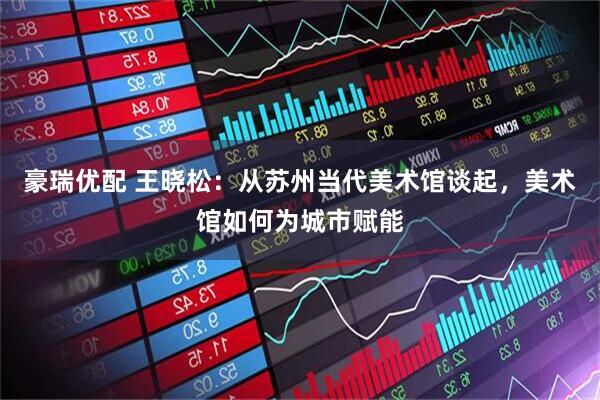 豪瑞优配 王晓松：从苏州当代美术馆谈起，美术馆如何为城市赋能