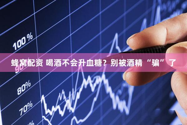 蜂窝配资 喝酒不会升血糖？别被酒精 “骗” 了