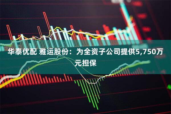 华泰优配 雅运股份：为全资子公司提供5,750万元担保