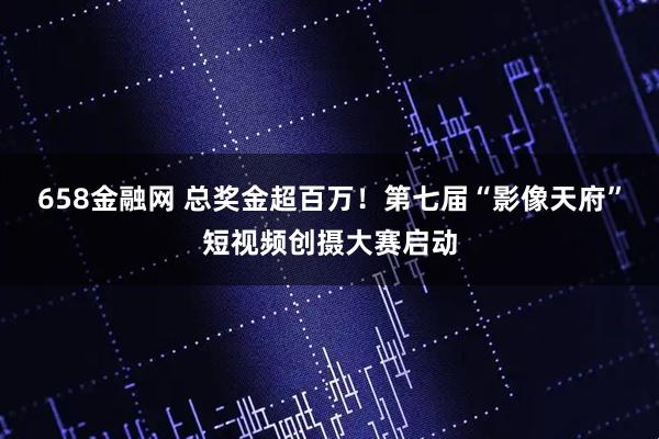658金融网 总奖金超百万！第七届“影像天府”短视频创摄大赛启动