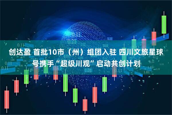 创达盈 首批10市（州）组团入驻 四川文旅星球号携手“超级川观”启动共创计划