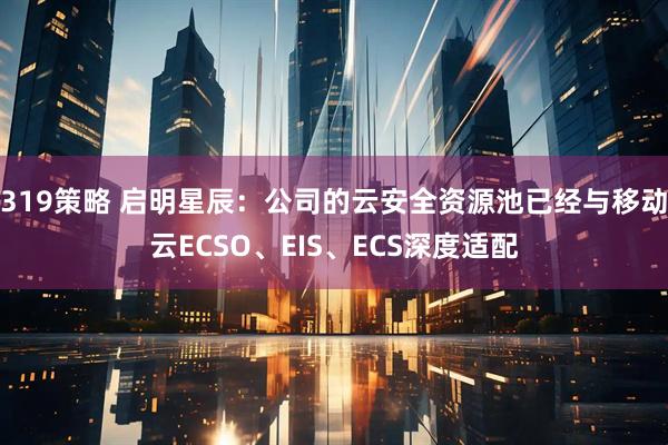 319策略 启明星辰：公司的云安全资源池已经与移动云ECSO、EIS、ECS深度适配