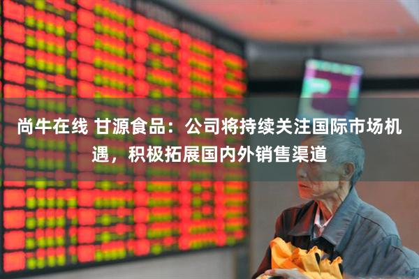 尚牛在线 甘源食品：公司将持续关注国际市场机遇，积极拓展国内外销售渠道
