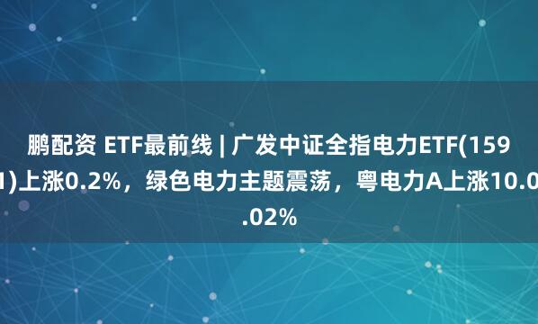鹏配资 ETF最前线 | 广发中证全指电力ETF(159611)上涨0.2%，绿色电力主题震荡，粤电力A上涨10.02%