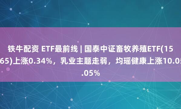 铁牛配资 ETF最前线 | 国泰中证畜牧养殖ETF(159865)上涨0.34%，乳业主题走弱，均瑶健康上涨10.05%