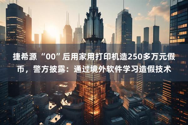 捷希源 “00”后用家用打印机造250多万元假币,警方披露:通过境外软件学习造假技术