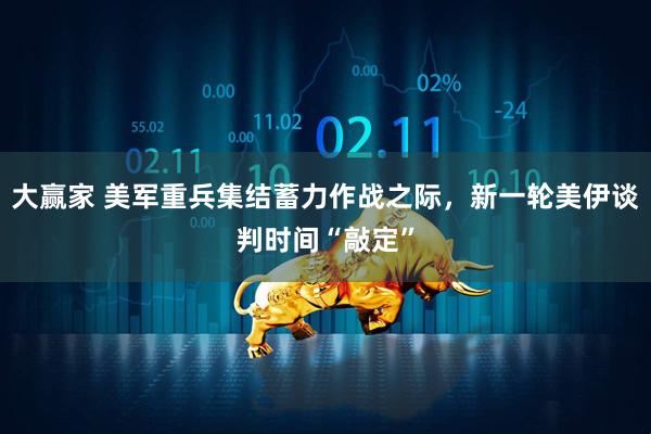 大赢家 美军重兵集结蓄力作战之际，新一轮美伊谈判时间“敲定”