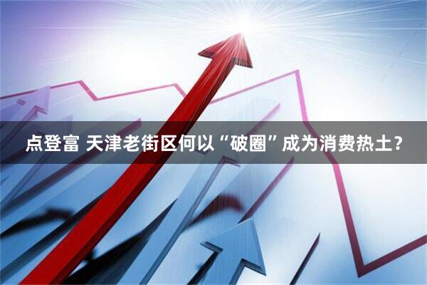 点登富 天津老街区何以“破圈”成为消费热土？