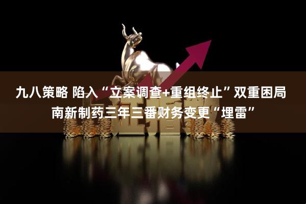 九八策略 陷入“立案调查+重组终止”双重困局 南新制药三年三番财务变更“埋雷”