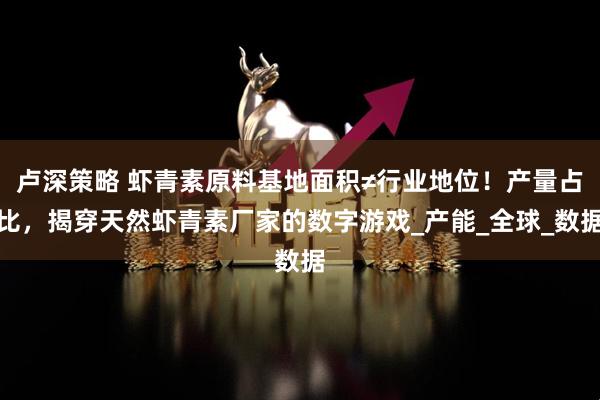 卢深策略 虾青素原料基地面积≠行业地位！产量占比，揭穿天然虾青素厂家的数字游戏_产能_全球_数据
